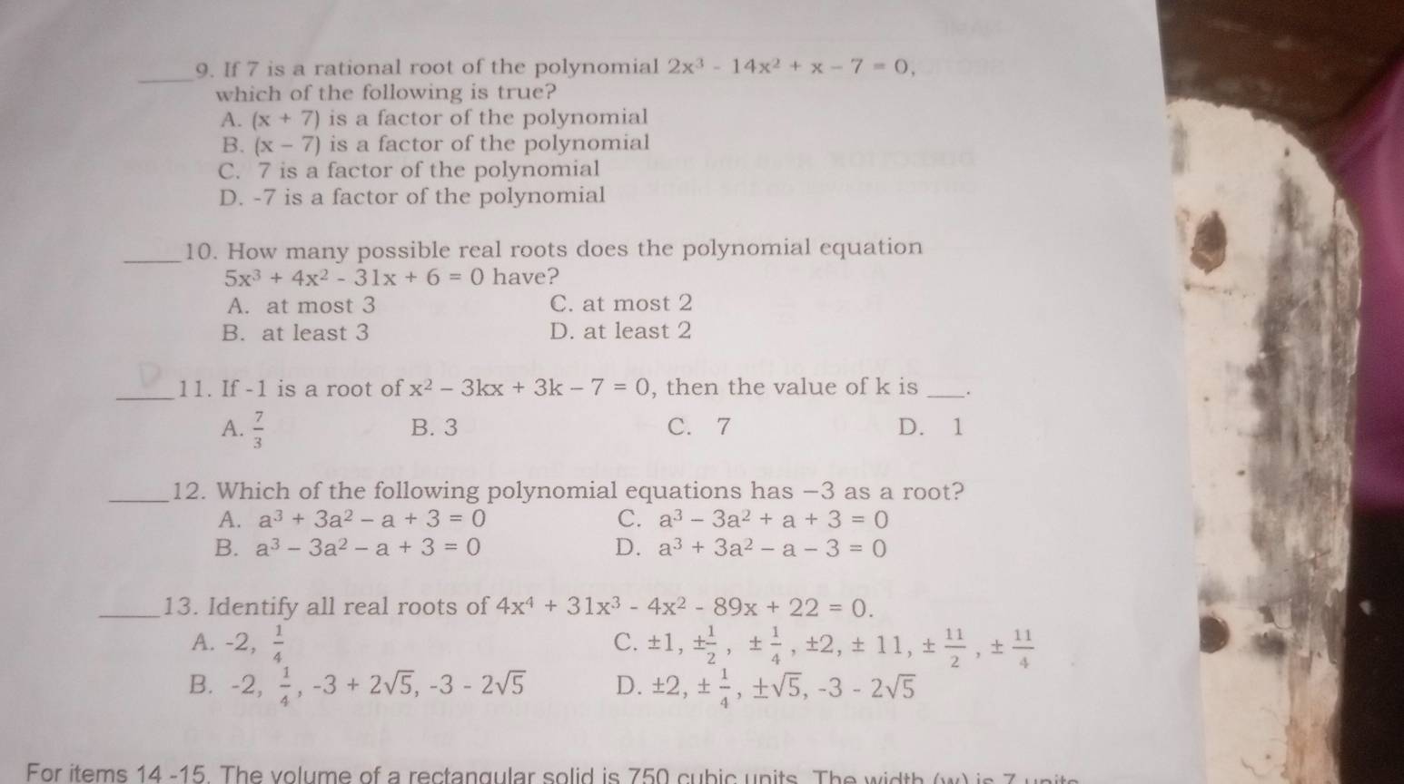 If 7 is a rational root of the polynomial 2x^3-14x^2+x-7=0, 
which of the following is true?
A. (x+7) is a factor of the polynomial
B. (x-7) is a factor of the polynomial
C. 7 is a factor of the polynomial
D. -7 is a factor of the polynomial
_10. How many possible real roots does the polynomial equation
5x^3+4x^2-31x+6=0 have?
A. at most 3 C. at most 2
B. at least 3 D. at least 2
_11. If -1 is a root of x^2-3kx+3k-7=0 , then the value of k is _.
A.  7/3  B. 3 C. 7 D. 1
_12. Which of the following polynomial equations has −3 as a root?
A. a^3+3a^2-a+3=0 C. a^3-3a^2+a+3=0
B. a^3-3a^2-a+3=0 D. a^3+3a^2-a-3=0
_13. Identify all real roots of 4x^4+31x^3-4x^2-89x+22=0.
A. -2,  1/4  C. ± 1, ±  1/2 , ±  1/4 , ± 2, ± 11, ±  11/2 , ±  11/4 
B. -2,  1/4 , -3+2sqrt(5), -3-2sqrt(5) D. ± 2, ±  1/4 , ± sqrt(5), -3-2sqrt(5)
For items 14 -15. The volume of a rectangular solid is 750 cubic units. The width (w) is 7