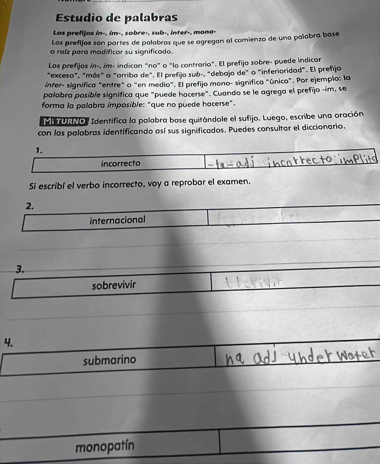 Estudio de palabras
Los prefijos in-, im-, sobre-, sub-, inter-, mono-
Los prefijos son partes de palabras que se agregan al comienzo de una palabra base
o raíz para modificar su significado.
Los prefijos in-, im- indican “no” o “lo contrario”. El prefijo sobre- puede indicar
“exceso”, “más” o “arriba de”. El prefijo sub-, “debajo de” o “inferioridad”. El prefijo
inter- significa “entre” o “en medio”. El prefijo mono- significa “único”. Por ejemplo: la
palabra posible significa que “puede hacerse”. Cuando se le agrega el prefijo -im, se
forma la palabra imposible: “que no puede hacerse”.
Mi TURNO, Identifica la palabra base quitándole el sufijo. Luego, escribe una oración
con las palabras identificando así sus significados. Puedes consultar el diccionario.
1.
incorrecto
Si escribí el verbo incorrecto, voy a reprobar el examen.
2.
internacional
3.
sobrevivir
4.
submarino
monopatín