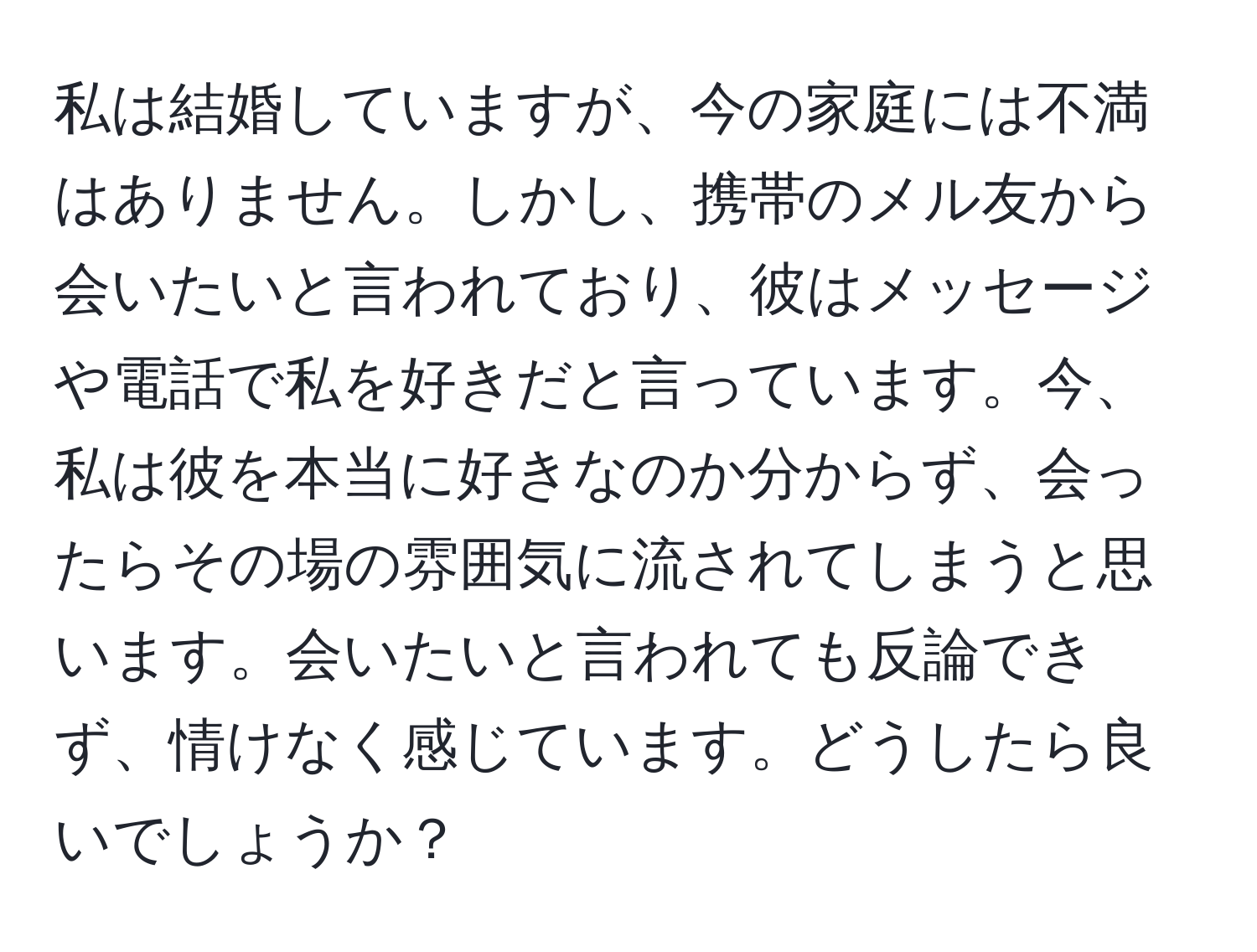 私は結婚していますが、今の家庭には不満はありません。しかし、携帯のメル友から会いたいと言われており、彼はメッセージや電話で私を好きだと言っています。今、私は彼を本当に好きなのか分からず、会ったらその場の雰囲気に流されてしまうと思います。会いたいと言われても反論できず、情けなく感じています。どうしたら良いでしょうか？