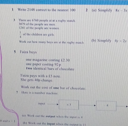 Write 2148 correct to the nearest 100 2 (a) Simplify 8x-3x
3 There are 6760 people at at a rugby match 
3879 of the people are men
1241 of the people are women
 1/4  of the children are girls. 
Work out how many boys are at the rugby match (b) Simplify 4y* 2y
5 Faiza buys 
one magazine costing £2.30
one paper costing 92
two identical bars of chocolate 
Faiza pays with a £5 note 
She gets 40p change 
Work out the cost of one bar of chocolate. 
7 Here is a number machine. 
input × 3. 1
(a) Work out the output when the iput is 4
0 and x=1 (b) Work out the input when the output is 1