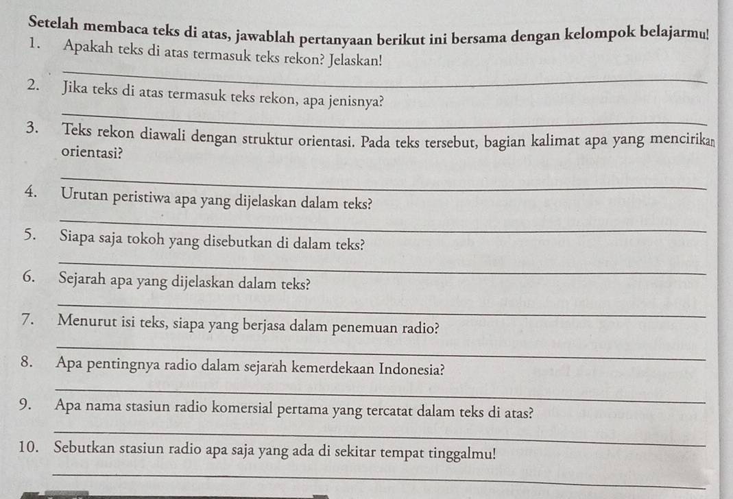 Setelah membaca teks di atas, jawablah pertanyaan berikut ini bersama dengan kelompok belajarmu 
_ 
1. Apakah teks di atas termasuk teks rekon? Jelaskan! 
_ 
2. Jika teks di atas termasuk teks rekon, apa jenisnya? 
3. Teks rekon diawali dengan struktur orientasi. Pada teks tersebut, bagian kalimat apa yang mencirika 
orientasi? 
_ 
_ 
4. Urutan peristiwa apa yang dijelaskan dalam teks? 
5. Siapa saja tokoh yang disebutkan di dalam teks? 
_ 
6. Sejarah apa yang dijelaskan dalam teks? 
_ 
7. Menurut isi teks, siapa yang berjasa dalam penemuan radio? 
_ 
8. Apa pentingnya radio dalam sejarah kemerdekaan Indonesia? 
_ 
9. Apa nama stasiun radio komersial pertama yang tercatat dalam teks di atas? 
_ 
10. Sebutkan stasiun radio apa saja yang ada di sekitar tempat tinggalmu! 
_