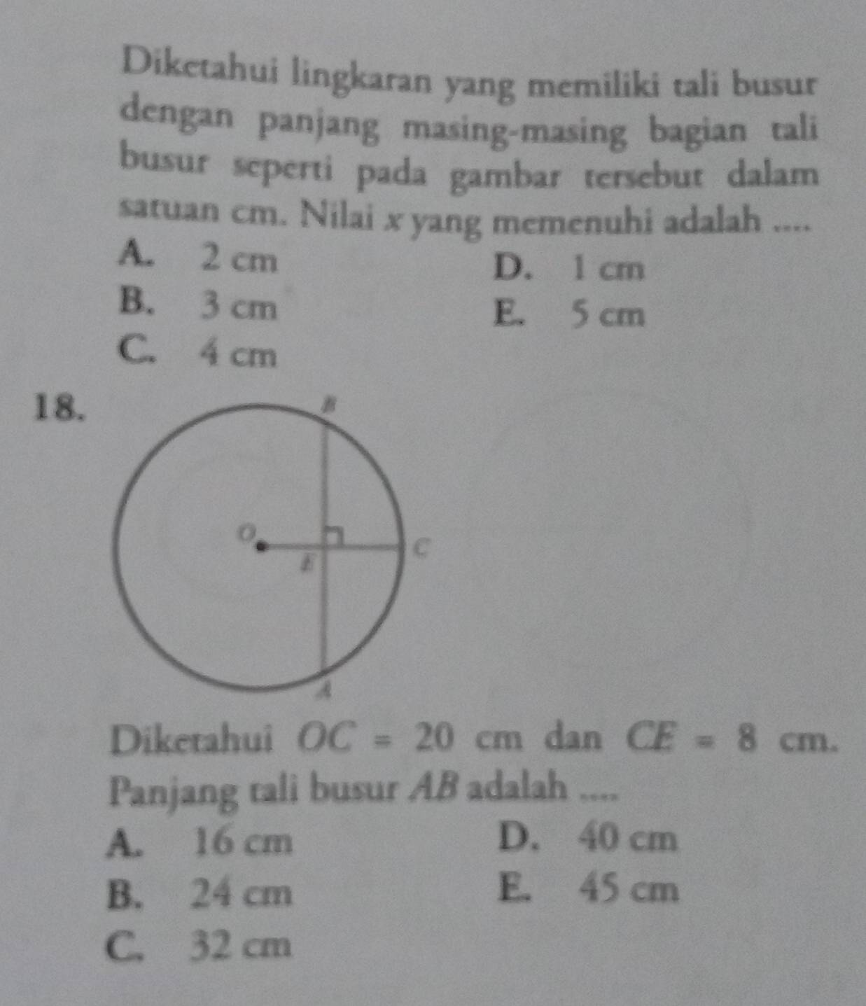 Diketahui lingkaran yang memiliki tali busur
dengan panjang masing-masing bagian tali
busur seperti pada gambar tersebut dalam
satuan cm. Nilai x yang memenuhi adalah ....
A. 2 cm
D. 1 cm
B. 3 cm E. 5 cm
C. 4 cm
18.
Diketahui OC=20cm dan CE=8cm. 
Panjang tali busur AB adalah ....
A. 16 cm D. 40 cm
B. 24 cm E. 45 cm
C. 32 cm