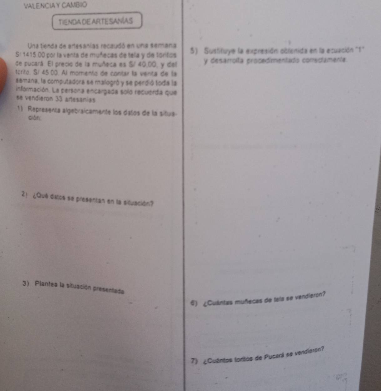 VALENCIA Y CAMBIO 
TIENDA DE ARTESANAS 
Una tienda de artesanías recaudó en una semana 
Sr 1415.00 por la venta de muñecas de tela y de toritos 5) Sustituye la expresión obtenida en la ecuación "1" 
de pucará. El precio de la muñeca es S/ 40,00, y del y desarrolla procedimentado conectamente. 
tcrito. S/ 45 00. Al momento de contar la venta de la 
semana, la computadora se malogró y se perdió toda la 
información. La persona encargada solo recuerda que 
se vendieron 33 artesanías 
1) Representa algebraicamente los daños de la situa 
ciān 
2 ¿Qué datos se presentan en la situación? 
3) Plantea la situación presentada 
6) ¿Cuântas muñecas de tela se vendieron? 
7) ¿Cuántos toritos de Pucará se vendieron?