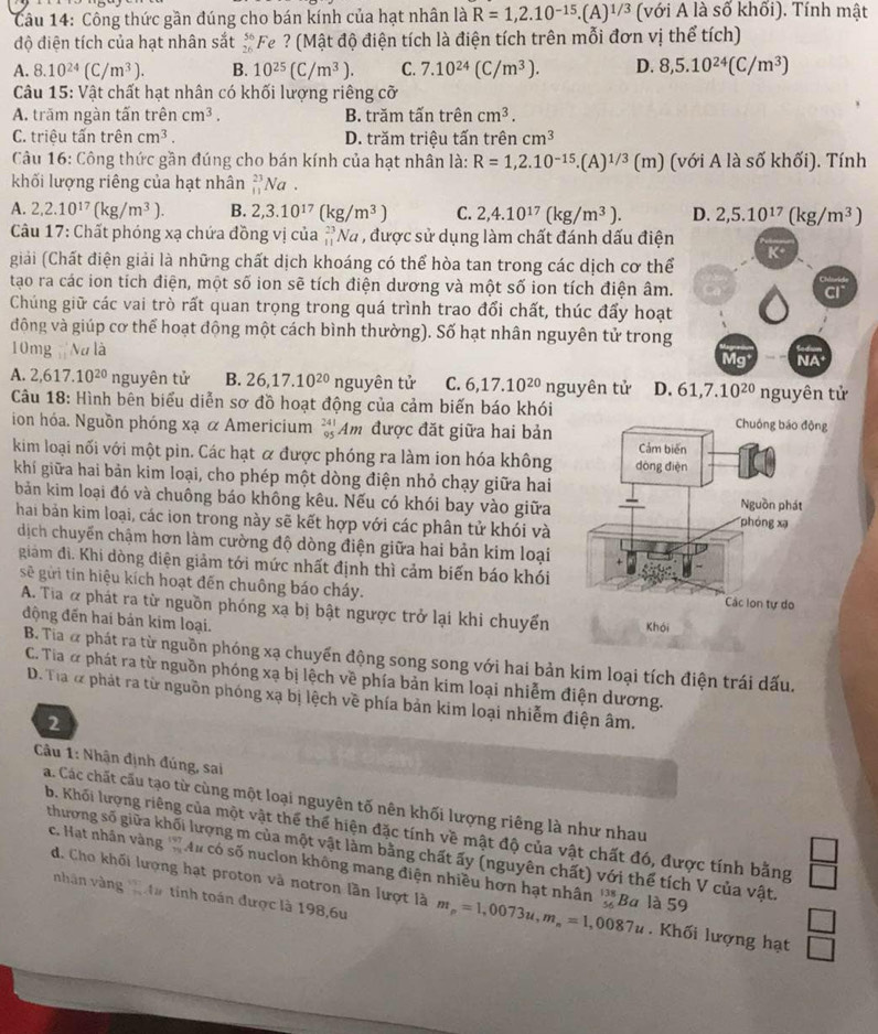 Công thức gần đúng cho bán kính của hạt nhân là R=1,2.10^(-15).(A)^1/3 (với A là Soverline O khối). Tính mật
độ điện tích của hạt nhân sắt beginarrayr 56 26endarray * Fe ? (Mật độ điện tích là điện tích trên mỗi đơn vị thể tích)
A. 8.10^(24)(C/m^3). B. 10^(25)(C/m^3). C. 7.10^(24)(C/m^3). D. 8,5.10^(24)(C/m^3)
Câu 15: Vật chất hạt nhân có khối lượng riêng cỡ
A. trăm ngàn tấn trên _3 cm^3. B. trăm tấn trên cm^3.
C. triệu tấn trên cm^3. D. trăm triệu tấn trên cm^3
Câu 16: Công thức gần đúng cho bán kính của hạt nhân là: R=1,2.10^(-15).(A)^1/3(m) (với A là số khối). Tính
khối lượng riêng của hạt nhân beginarrayr 23 11endarray Na.
A. 2,2.10^(17)(kg/m^3). B. 2,3.10^(17)(kg/m^3) C. 2,4.10^(17)(kg/m^3). D. 2,5.10^(17)(kg/m^3)
Câu 17: Chất phóng xạ chứa đồng vị của beginarrayr 23 11endarray Na , được sử dụng làm chất đánh dấu điện
K
giải (Chất điện giải là những chất dịch khoáng có thể hòa tan trong các dịch cơ thể
tạo ra các ion tích điện, một số ion sẽ tích điện dương và một số ion tích điện âm.
Chúng giữ các vai trò rất quan trọng trong quá trình trao đổi chất, thúc đẩy hoạt
động và giúp cơ thể hoạt động một cách bình thường). Số hạt nhân nguyên tử trong
10mg Nu là Mg NA
A. 2,617.10^(20) nguyên tử B. 26,17.10^(20) nguyên tử C. 6,17.10^(20)ngu yên tử D. 61,7.10^(20)
Câu 18: Hình bên biểu diễn sơ đồ hoạt động của cảm biến báo khói nguyên tử
ion hóa. Nguồn phóng xạ α Americium  Am được đặt giữa hai bản
kim loại nối với một pin. Các hạt α được phóng ra làm ion hóa không
khí giữa hai bản kim loại, cho phép một dòng điện nhỏ chạy giữa hai
bản kim loại đó và chuông báo không kêu. Nếu có khói bay vào giữa 
hai bản kim loại, các ion trong này sẽ kết hợp với các phân tử khói và 
dịch chuyến chậm hơn làm cường độ dòng điện giữa hai bản kim loại
giám đi. Khi dòng điện giảm tới mức nhất định thì cảm biến báo khói
se  gời tin hiệu kích hoạt đến chuông báo cháy.
A. Tia α phát ra từ nguồn phóng xạ bị bật ngược trở lại khi chuyển 
động đến hai bản kim loại.
B. Tia & phát ra từ nguồn phóng xạ chuyến động song song với hai bản kim loại tích điện trái dấu.
C. Tia ơ phát ra từ nguồn phóng xạ bị lệch về phía bản kim loại nhiễm điện dương.
D. Tia & phát ra từ nguồn phóng xạ bị lệch về phía bản kim loại nhiễm điện âm.
2
Câu 1: Nhận định đúng, sai
a. Các chất cấu tạo từ cùng một loại nguyên tố nên khối lượng riêng là như nhau
b. Khối lượng riêng của một vật thể thể hiện đặc tính về mật độ của vật chất đó, được tính bằng
thượng số giữa khối lượng m của một vật làm bằng chất ấy (nguyên chất) với thể tích V của vật.
c. Hạt nhân vàng ' Au có số nuclon không mang điện nhiều hơn hạt nhân beginarrayr 138 56endarray Ba là 59
d. Cho khối lượng hạt proton và notron lần lượt là m_p=1,0073u,m_n=1,0087u. Khối lượng hạt
nhân vàng 1 4a tinh toán được là 198,6u