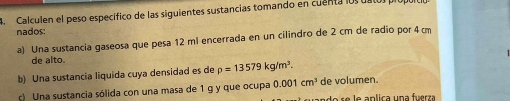 Calculen el peso específico de las siguientes sustancias tomando en cuenta losuatos própula 
nados: 
a) Una sustancia gaseosa que pesa 12 ml encerrada en un cilindro de 2 cm de radio por 4cm
de alto. 
b) Una sustancia liquida cuya densidad es de p=13579kg/m^3. de volumen. 
c) Una sustancia sólida con una masa de 1 g y que ocupa 0.001cm^3 c a da se lo aplica una fuerza