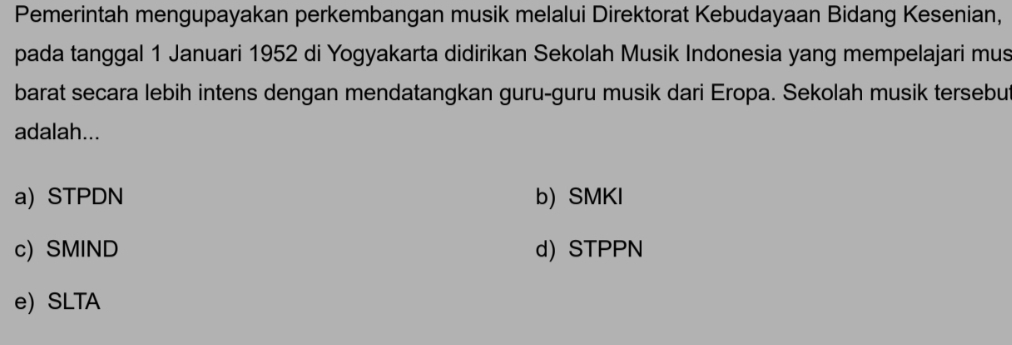 Pemerintah mengupayakan perkembangan musik melalui Direktorat Kebudayaan Bidang Kesenian,
pada tanggal 1 Januari 1952 di Yogyakarta didirikan Sekolah Musik Indonesia yang mempelajari mus
barat secara lebih intens dengan mendatangkan guru-guru musik dari Eropa. Sekolah musik tersebut
adalah...
a) STPDN b) SMKI
c) SMIND d) STPPN
e) SLTA