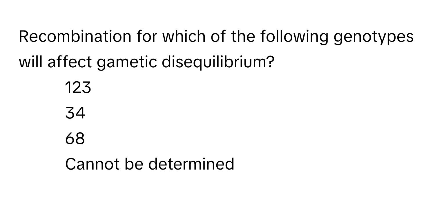 Recombination for which of the following genotypes will affect gametic disequilibrium?

1) 123 
2) 34 
3) 68 
4) Cannot be determined