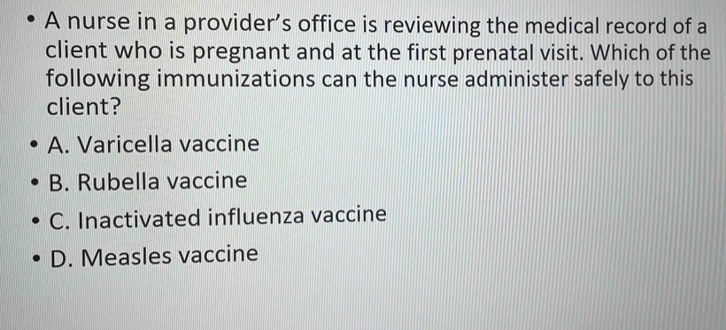 A nurse in a provider’s office is reviewing the medical record of a
client who is pregnant and at the first prenatal visit. Which of the
following immunizations can the nurse administer safely to this
client?
A. Varicella vaccine
B. Rubella vaccine
C. Inactivated influenza vaccine
D. Measles vaccine