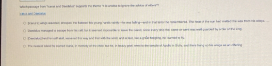 Which passage fram "Icarus and Daedahus" supports the theme "It is unerse to ignore the advice of wilders"? 
icanus and Deedalue 
[Icarus's] wings waveredt, drooped. He futtlered his young handts vainily--he was tatling—and in that semor he remembered. The heat of the sun had metted the wax from his wings. 
Daestalus managed to escape hon his cell, but it seemed impossible to leave the island, since every ship that came or went was well guarded by order of the king. 
[Daedalus] held himself woft, wavered this way and thas with the wind, and at lass, like a preat fedgling, he learned to fly 
The nearest island he named Iara, in memory of the child, but he, in hepoy priet, went to the temple of Apollo in Siciky, and there hung up his wings as an offering