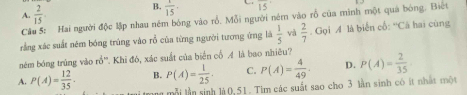 A.  2/15 .
B.  1/15 ·
C overline (15)^(·)
Câu 5: Hai người độc lập nhau ném bóng vào rỗ. Mỗi người ném vào rỗ của mình một quá bóng. Biết
rằng xác suất ném bóng trúng vào rồ của từng người tương ứng là  1/5  và  2/7 . Gọi A là biến cố: “Cả hai cùng
ném bóng trúng vào rồ”'. Khi đó, xác suất của biến cố A là bao nhiêu?
A. P(A)= 12/35 ·
B. P(A)= 1/25 . C. P(A)= 4/49 . D. P(A)= 2/35 
l mỗi lần sinh là 0,51. Tìm các suất sao cho 3 lần sinh có ít nhất một