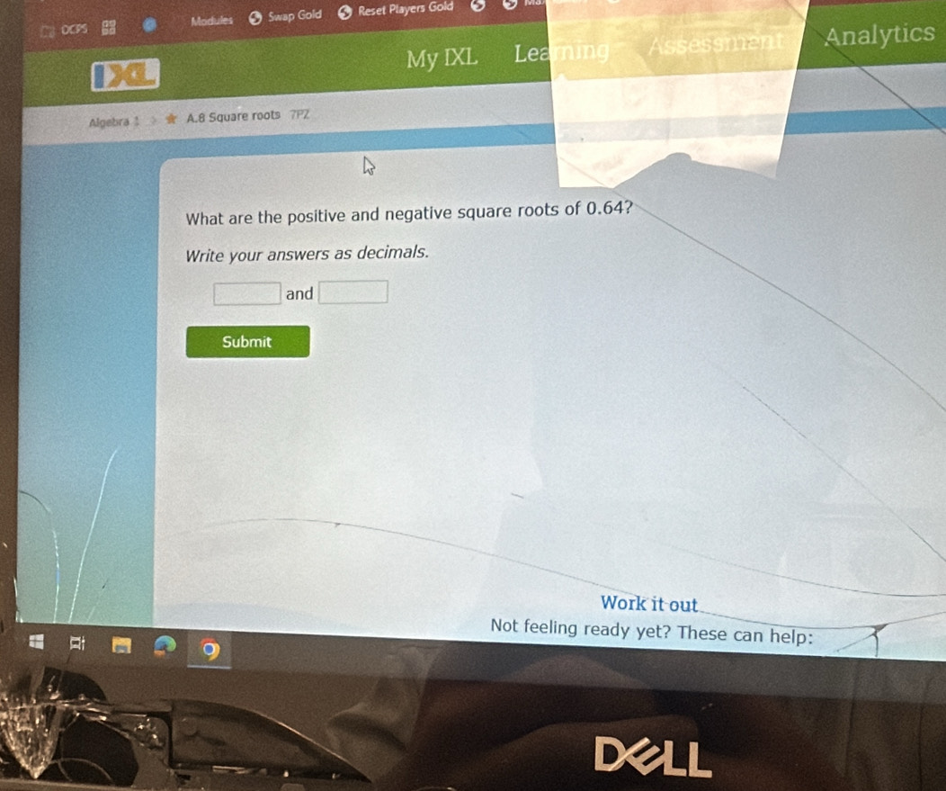 DCPS Modules Swap Gold Reset Players Gold 
My IXL Learning Assessment Analytics 
Algebra 1 A. 8 Square roots 7P2 
What are the positive and negative square roots of 0.64? 
Write your answers as decimals. 
□ and □ 
Submit 
Work it out 
Not feeling ready yet? These can help: