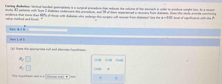 Curing diabetes: Vertical banded gastroplasty is a surgical procedure that reduces the volume of the stomach in order to produce weight loss. In a recent 
study, 82 patients with Type 2 diabetes underwent this procedure, and 59 of them experienced a recovery from diabetes. Does this study provide convincing 
evidence that more than 60% of those with diabetes who undergo this surgery will recover from diabetes? Use the alpha =0.01
value method and Excel. level of significance with the P - 
Part: 0 / 5 
Part 1 of 5 
(a) State the appropriate null and alternate hypotheses.
H_0^1
□ □ >□ □ =□
H_1:1
□ != □ ρ 
This hypothesis test is a (Choose one) test. ×