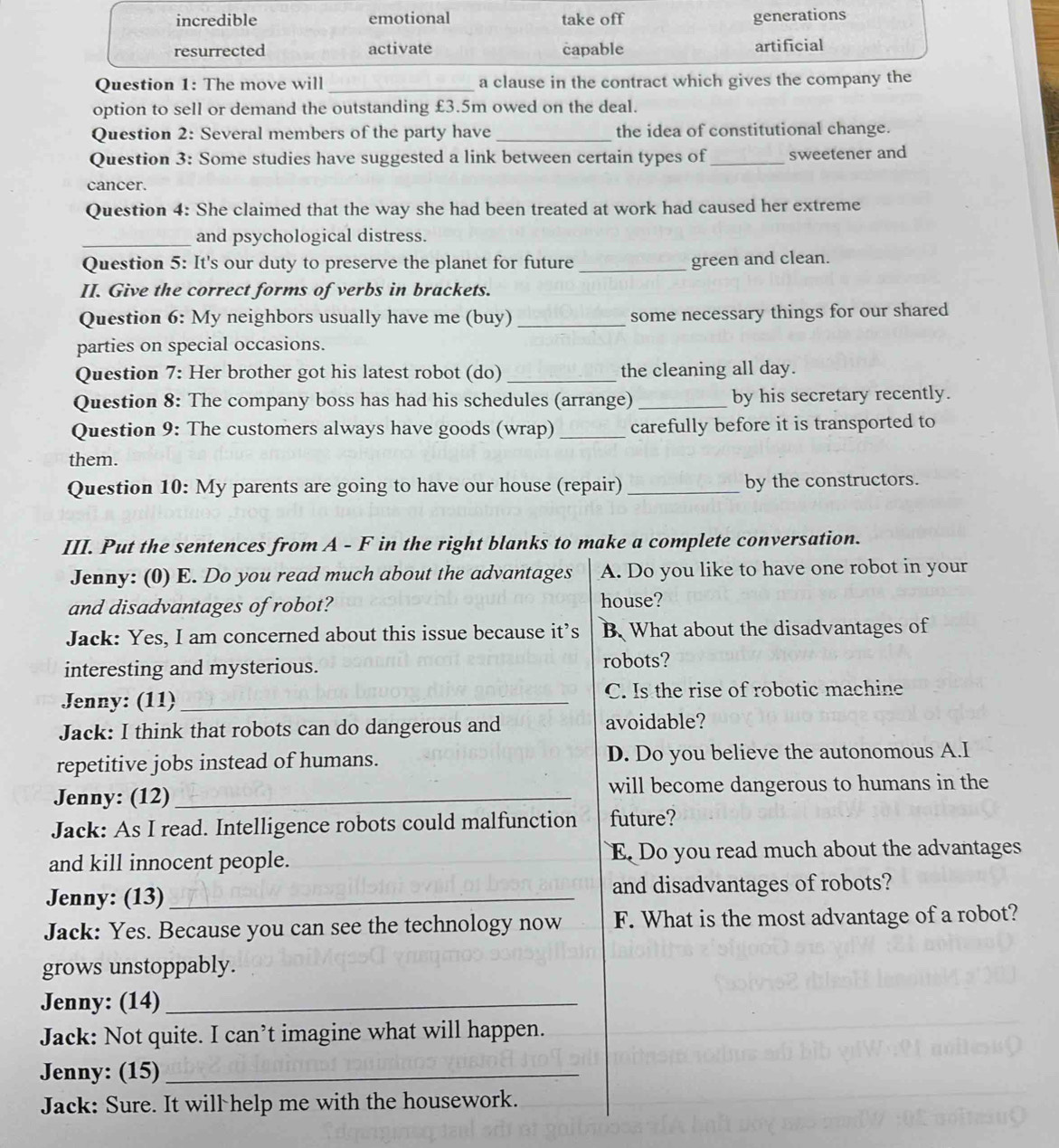incredible emotional take off generations
resurrected activate capable artificial
Question 1: The move will_ a clause in the contract which gives the company the
option to sell or demand the outstanding £3.5m owed on the deal.
Question 2: Several members of the party have _the idea of constitutional change.
Question 3: Some studies have suggested a link between certain types of_ sweetener and
cancer.
Question 4: She claimed that the way she had been treated at work had caused her extreme
_and psychological distress.
Question 5: It's our duty to preserve the planet for future _green and clean.
II. Give the correct forms of verbs in brackets.
Question 6: My neighbors usually have me (buy) _some necessary things for our shared
parties on special occasions.
Question 7: Her brother got his latest robot (do) _the cleaning all day.
Question 8: The company boss has had his schedules (arrange) _by his secretary recently.
Question 9: The customers always have goods (wrap) _carefully before it is transported to
them.
Question 10: My parents are going to have our house (repair) _by the constructors.
III. Put the sentences from A - F in the right blanks to make a complete conversation.
Jenny: (0) E. Do you read much about the advantages A. Do you like to have one robot in your
and disadvantages of robot? house?
Jack: Yes, I am concerned about this issue because it’s B. What about the disadvantages of
interesting and mysterious. robots?
Jenny: (11)_ C. Is the rise of robotic machine
Jack: I think that robots can do dangerous and avoidable?
repetitive jobs instead of humans. D. Do you believe the autonomous A.I
Jenny: (12)_ will become dangerous to humans in the
Jack: As I read. Intelligence robots could malfunction future?
and kill innocent people. E Do you read much about the advantages
Jenny: (13) _and disadvantages of robots?
Jack: Yes. Because you can see the technology now F. What is the most advantage of a robot?
grows unstoppably.
Jenny: (14)_
Jack: Not quite. I can’t imagine what will happen.
Jenny: (15)_
Jack: Sure. It will help me with the housework.
