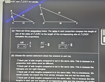 ABC and △ DEF * are similar
(a) There are three proportions below. The ratics in each proportion compare the length of
one of the sides of △ABC to the length of the corresponding side of △ D : 
Complete the proportions.
 AB/7 = 3/5   AC/DF =□  BC/□ □  =□
(b) Choose the correct statement about the answers to part (a).
○Each pair of side lengths compared is not in the same ratio. This is because in a
proportion both ratios must be different.
triangles are not right triangics. Otach pair of side lengths compared is not in the same ratio. This is because the
O Each pair of side lengths compared is in the same ratio. This is coincidence. We
would usually not expect this from similar triangles that are not the same size.
○ Each pair of side lengths compared is in the same ratio. This is because the side
lengths in each pair are lengths of corresponding sides and the triancles are simia