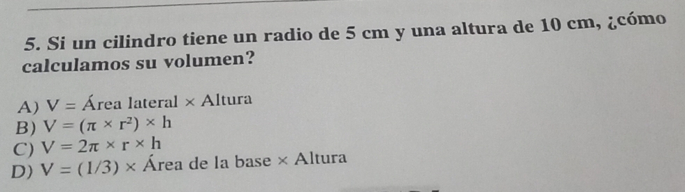 Si un cilindro tiene un radio de 5 cm y una altura de 10 cm, ¿cómo
calculamos su volumen?
A) V= Área lateral × Altura
B) V=(π * r^2)* h
C) V=2π * r* h
D) V=(1/3)* Área de la base × Altura