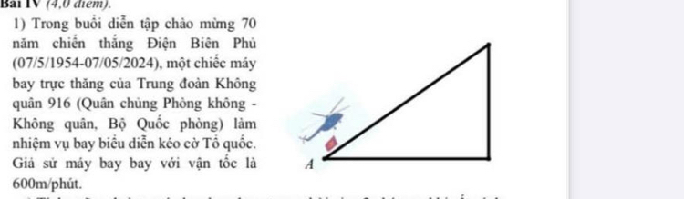 Bai IV (4,0 điểm). 
1) Trong buổi diễn tập chào mừng 70
năm chiến thắng Điện Biên Phủ 
(07/5/1954-07/05/2024), một chiếc máy 
bay trực thăng của Trung đoàn Không 
quân 916 (Quân chủng Phòng không - 
Không quân, Bộ Quốc phòng) làm 
nhiệm vụ bay biểu diễn kéo cờ Tổ quốc. 
Giả sử máy bay bay với vận tốc là
600m /phút.