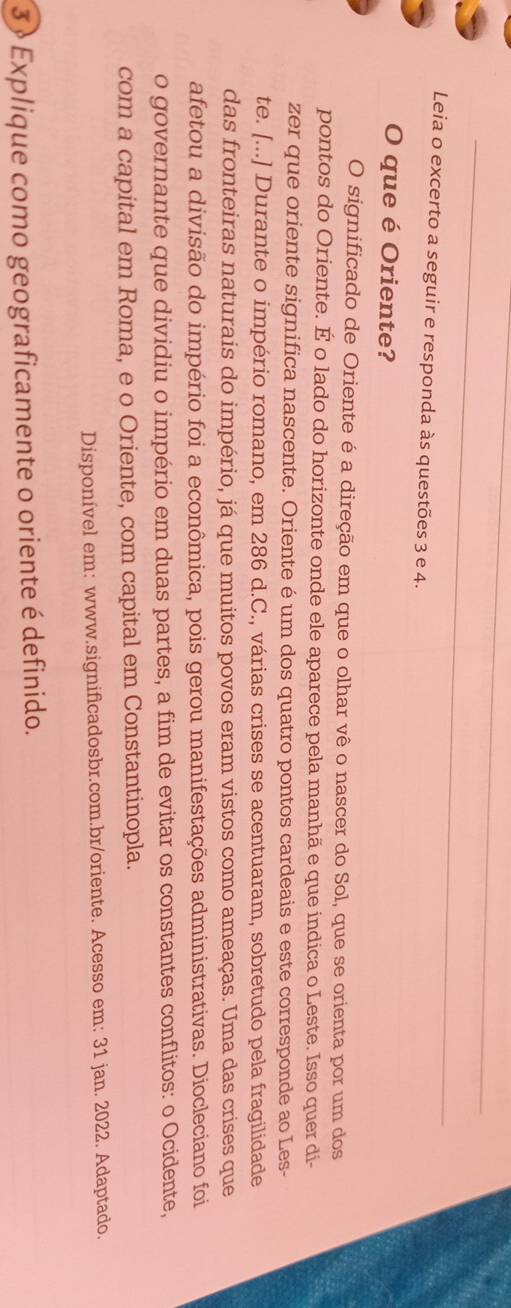 Leia o excerto a seguir e responda às questões 3 e 4. 
O que é Oriente? 
O significado de Oriente é a direção em que o olhar vê o nascer do Sol, que se orienta por um dos 
pontos do Oriente. É o lado do horizonte onde ele aparece pela manhã e que indica o Leste. Isso quer di- 
zer que oriente significa nascente. Oriente é um dos quatro pontos cardeais e este corresponde ao Les- 
te. [...] Durante o império romano, em 286 d.C., várias crises se acentuaram, sobretudo pela fragilidade 
das fronteiras naturais do império, já que muitos povos eram vistos como ameaças. Uma das crises que 
afetou a divisão do império foi a econômica, pois gerou manifestações administrativas. Diocleciano foi 
o governante que dividiu o império em duas partes, a fim de evitar os constantes conflitos: o Ocidente, 
com a capital em Roma, e o Oriente, com capital em Constantinopla. 
Disponível em: www.significadosbr.com.br/oriente. Acesso em: 31 jan. 2022. Adaptado. 
3 » Explique como geograficamente o oriente é definido.