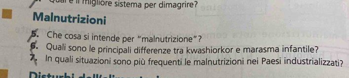 il migliore sistema per dimagrire? 
Malnutrizioni 
5. Che cosa si intende per “malnutrizione”? 
6. Quali sono le principali differenze tra kwashiorkor e marasma infantile? 
7. In quali situazioni sono più frequenti le malnutrizioni nei Paesi industrializzati? 
Distur bi