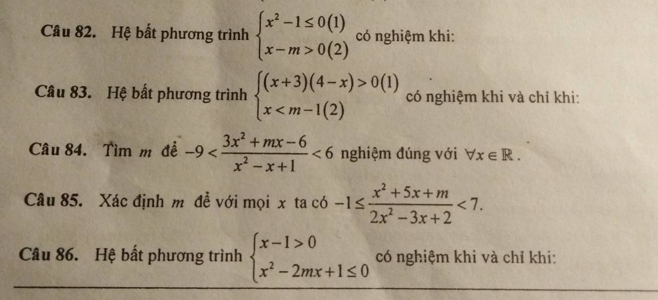 Hệ bất phương trình beginarrayl x^2-1≤ 0(1) x-m>0(2)endarray. có nghiệm khi: 
Câu 83. Hệ bất phương trình beginarrayl (x+3)(4-x)>0(1) x có nghiệm khi và chỉ khi: 
Câu 84. Tìm m² đề -9 <6</tex> nghiệm đúng với forall x∈ R. 
Câu 85. Xác định m để với mọi x ta có -1≤  (x^2+5x+m)/2x^2-3x+2 <7</tex>. 
Câu 86. Hệ bất phương trình beginarrayl x-1>0 x^2-2mx+1≤ 0endarray. có nghiệm khi và chỉ khi: