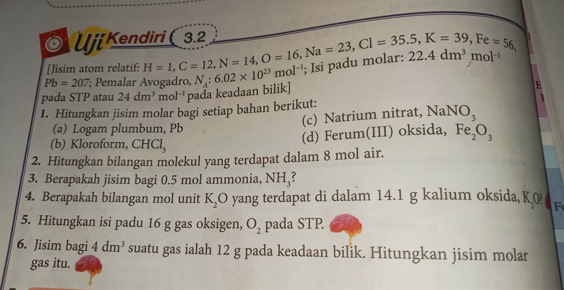 UjiKendiri ( 3.2 
[Jisim atom relatif:
H=1, C=12, N=14, O=16, Na=23, Cl=35.5, K=39, Fe=56,
Pb=207; Pemalar Avogadro, N_A:6.02* 10^(23)mol^(-1); 1sí padu mo 22.4dm^3mol^(-1)
pada STP atau 24dm^3 m ol^(-1) pada keadaan bilik] 
E 
1. Hitungkan jisim molar bagi setiap bahan berikut: 
(c) Natrium nitrat, NaNO_3
(a) Logam plumbum, Pb
(b) Kloroform, CHCl_3
(d) Ferum(III) oksida, Fe_2O_3
2. Hitungkan bilangan molekul yang terdapat dalam 8 mol air. 
3. Berapakah jisim bagi 0.5 mol ammonia, NH₃? 
4. Berapakah bilangan mol unit K_2O yang terdapat di dalam 14.1 g kalium oksida, K_20
F 
5. Hitungkan isi padu 16 g gas oksigen, O_2 pada STP. 
6. Jisim bagi 4dm^3 suatu gas ialah 12 g pada keadaan bilik. Hitungkan jisim molar 
gas itu.