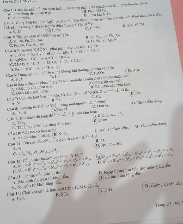 Họ và tên HSSV:
Câu 1: Cách tốt nhất để làm sạch không khí trong phòng thí nghiệm có lẫn lượng lớn khí clo là:
A. Phun dung dịch Ca(OH)_2. B> Phun khí H₂.
C. Phun nước. D. Phun khí NH3.
Câu 2: Dung dịch bão hòa AgCl có pl I=7. Trộn 950ml dung dịch bão hòa này với 50ml dung dịch HCl
1M. pH của dung dịch sau trộn là (biết T_1AgCl=1,17* 10^(-10)): 10^(-11)M. D. 3,54.10^(-9)M.
A. 0,1M. B. 10^(-9)M. C.
Câu 3: Dãy chi gồm các kim loại nặng là: B. Ba, Mg, Fe, Pb, Au.
A K, Ba, Fe, Cu, Au.
C. Fe, Zn, Cu, Ag, Au. D. Li, Na, K, Ag, Al.
Câu 4: Phản ứng KHÔNG phải phản ứng oxy hóa - khử là:
A. 6FeCl_2+KclO_3+6HClto 6FeCl_3+KCl+3H_2O.
B.
C. MnO_2+4HClto MnCl_2+Cl_2+2H_2O. AgNO_3+HClto AgCl+HNO_3.
D. Fe+2HClto FeCl_2+H_2.
Câu 5: Dung dịch khi để lâu trong không khí thường có màu vàng là: D. HBr.
A. HCl. B. HF. C. H_2SO_3.
Câu 6: Sản phẩm của phản ứng giữa axit sunfuric và một chất khử phụ thuộc vào:
A. Nhiệt độ của phản ứng. B. Nồng độ của axit.
D. Bản chất của chất khử,
C. Điều kiện phản ứng.
D. Co.
Câu 7: Cho các kim loại: Fe, Cu, Ni, Co. Kim loại KHÔNG có tính sắt từ là:
A. Ni. B. Fe. C. Cu.
Câu 8: Nguyên tử khối và khối lượng mol nguyên tử có cùng: D. Tất cả đều đủng.
A. Trị số. B. Giá trị C. Đơn vj.
B Không thay đổi.
Câu 9: Khi nhiệt độ tăng thì tính dẫn điện của kim loại:
A. Tăng. D. Giảm.
C. Tăng hay giảm tùy từng kim loại.
Câu 10:SO_3 tan vô hạn trong: D. Tất cả đều đủng.
A. Axit sunfuric loãng. (B. Nước. C. Axit sunfuric đặc.
B. 3s.
Câu 11: Tên của các obital nguyên tử có n=3,1=1 là:
C. D, 3px, 3py, 3p₂.
A. 4s. 3d_xy3d_xz3d_yz3d_x^2-y^23d_z^2.
Cầu 12: Cấu hình electron của phân tử N_2 là: delta^2_1s
A. delta^2_15 <<delta^2y<<delta^2_z. B.
Câu 13: Từ nitơ đến bitmut thì: delta^2_15 D. delta^2_1s
C.
A. Bán kính nguyên tử tăng dần. B. Năng lượng ion hóạ thứ nhất giảm dần.
C. Nguyên tử khối tăng dần. Độ Độ âm điện tăng dần.
C. NH_3. D Không có khí nào.
Câu 14: Chất khí có thể làm khô bằng H_2SO_4 đặc là:
B. SO_3.
A. H_2S.
Trang 1/5 - Mã ở