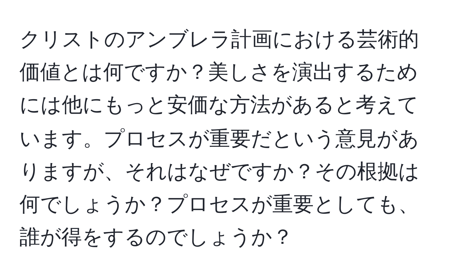 クリストのアンブレラ計画における芸術的価値とは何ですか？美しさを演出するためには他にもっと安価な方法があると考えています。プロセスが重要だという意見がありますが、それはなぜですか？その根拠は何でしょうか？プロセスが重要としても、誰が得をするのでしょうか？