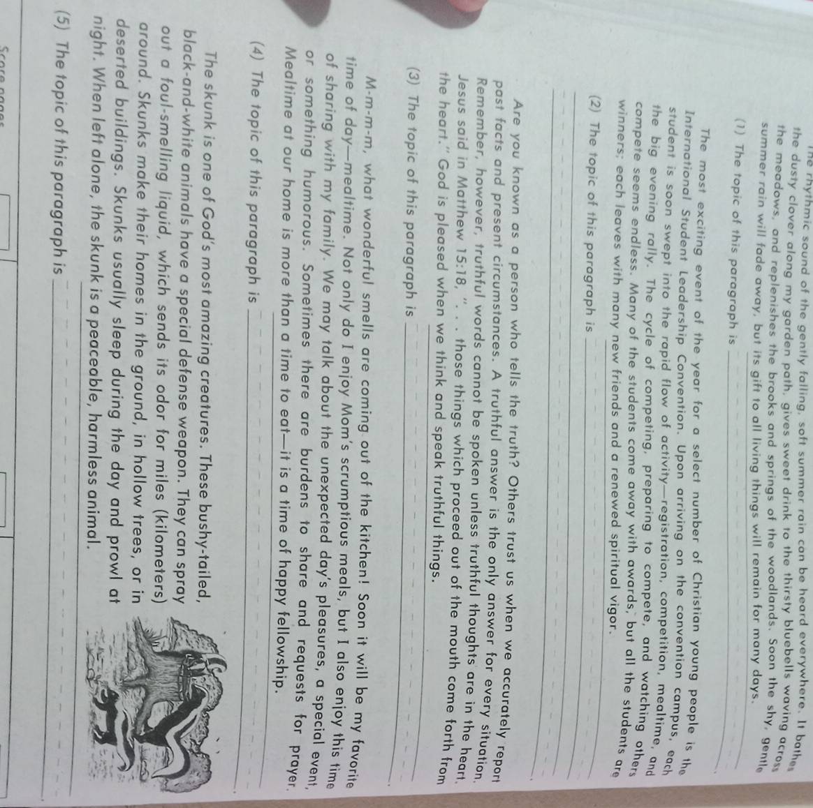 he rhythmic sound of the gently falling, soft summer rain can be heard everywhere. It bathe
the dusty clover along my garden path, gives sweet drink to the thirsty bluebells waving acros
the meadows, and replenishes the brooks and springs of the woodlands. Soon the shy, gentle
summer rain will fade away, but its gift to all living things will remain for many days.
(1) The topic of this paragraph is _、
The most exciting event of the year for a select number of Christian young people is the
International Student Leadership Convention. Upon arriving on the convention campus, each
student is soon swept into the rapid flow of activity—registration, competition, mealtime, and
the big evening rally. The cycle of competing, preparing to compete, and watching others
compete seems endless. Many of the students come away with awards, but all the students are
winners; each leaves with many new friends and a renewed spiritual vigor.
(2) The topic of this paragraph is
_
_
_
_
_
Are you known as a person who tells the truth? Others trust us when we accurately report
past facts and present circumstances. A truthful answer is the only answer for every situation.
Remember, however, truthful words cannot be spoken unless truthful thoughts are in the heart.
Jesus said in Matthew 15:18 , “. . . those things which proceed out of the mouth come forth from
the heart." God is pleased when we think and speak truthful things.
(3) The topic of this paragraph is
_
_
.
M-m-m-m, what wonderful smells are coming out of the kitchen! Soon it will be my favorite
time of day—mealtime. Not only do I enjoy Mom’s scrumptious meals, but I also enjoy this time
of sharing with my family. We may talk about the unexpected day's pleasures, a special event.
or something humorous. Sometimes there are burdens to share and requests for prayer.
Mealtime at our home is more than a time to eat—it is a time of happy fellowship.
(4) The topic of this paragraph is_
The skunk is one of God's most amazing creatures. These bushy-tailed,
black-and-white animals have a special defense weapon. They can spray
out a foul-smelling liquid, which sends its odor for miles (kilometers)
around. Skunks make their homes in the ground, in hollow trees, or in
deserted buildings. Skunks usually sleep during the day and prowl at
night. When left alone, the skunk is a peaceable, harmless animal.
(5) The topic of this paragraph is_
_