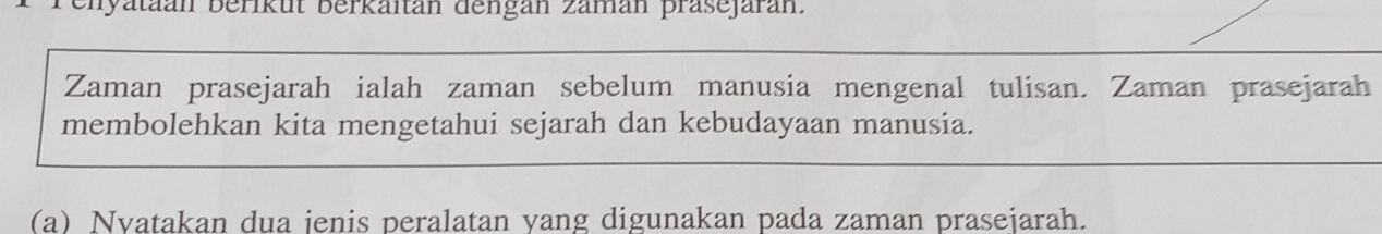 enyataan berikut berkaitan dengan zaman präsejaran. 
Zaman prasejarah ialah zaman sebelum manusia mengenal tulisan. Zaman prasejarah 
membolehkan kita mengetahui sejarah dan kebudayaan manusia. 
(a) Nyatakan dua jenis peralatan yang digunakan pada zaman prasejarah.