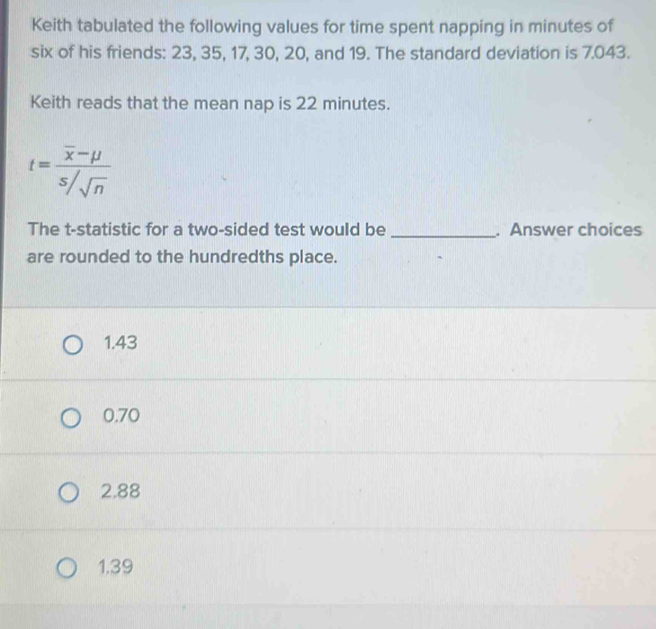 Keith tabulated the following values for time spent napping in minutes of
six of his friends: 23, 35, 17, 30, 20, and 19. The standard deviation is 7.043.
Keith reads that the mean nap is 22 minutes.
t=frac overline x-mu s/sqrt(n)
The t -statistic for a two-sided test would be _. Answer choices
are rounded to the hundredths place.
1.43
0.70
2.88
1.39