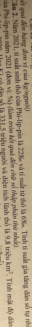 cết quả đến hàng đơn vị của kg/người) 
Cầu 2. Năm 2021, tỉ suất sinh thô của Phi-lip-pin là 22 ‰ và tỉ suất tử thô là 6 ‰. Tính tỉ suất gia tăng dân số tự nh 
Pủa Phi-lip-pin năm 2021 (đơn vị: %) (làm tròn kết quả đến chữ số thập phân thứ nhất). 
à có dân số là 331,5 triệu người và diện tích lãnh thô là 9,8 triệu km^2. Tính mật độ dân
