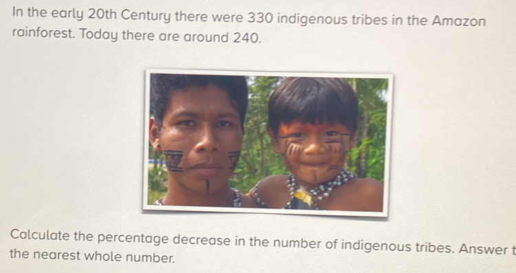 In the early 20th Century there were 330 indigenous tribes in the Amazon 
rainforest. Today there are around 240. 
Calculate the percentage decrease in the number of indigenous tribes. Answer t 
the nearest whole number.