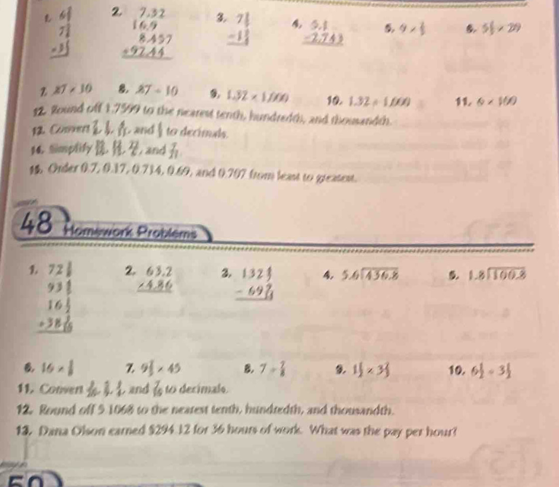 beginarrayr 68 72 -35 hline endarray 2 beginarrayr 7.32 16.9 8.457 +92.44 hline endarray 3 beginarrayr 7 1/5  -1 1/4  hline endarray 4 beginarrayr 5.1 -2.743 hline endarray 9*  2/3  51* 29
27* 10 8, 27-10 1.32* 1.000 10. 1.32/ 1.000 1 L 6* 100
12. Round off 1,7599 to the nearest tenth, hundredth, and thouandth.
12. Coers 2 3x and  1/2  to decimuls.
14. Simplity b and f_1
1%. Order 0.7, 0.17, 0.714, 0.69, and 0.707 from least to greatest.
48 Homework Problems
beginarrayr .72 1/8  93 1/8  16frac 18 1/8  hline endarray 2.
beginarrayr 63.2 ∠ 4.86 hline endarray 3. beginarrayr 1324 -69 hline endarray
5.6encloselongdiv 436.8 5. beginarrayr 1.8encloselongdiv 100.8endarray
B 16*  1/8  Z 9 1/2 * 45 B. 7= 7/8  9. 1 1/2 * 3 2/3  10. 6 1/2 -3 1/2 
11. Convert and  7/16 todecimale
12. Round off 5 1068 to the neatest tenth, hundtedth, and thousandth.
13. Dana Olson earned $294 J2 for 36 hours of work. What was the pay per hour?
cn