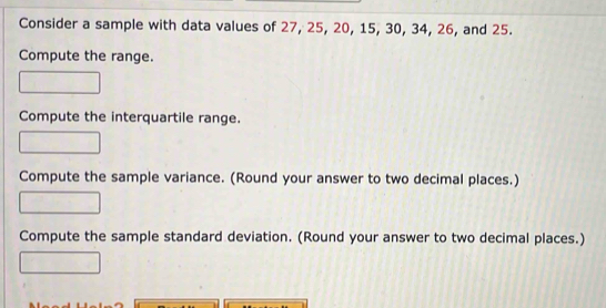 Consider a sample with data values of 27, 25, 20, 15, 30, 34, 26, and 25. 
Compute the range. 
Compute the interquartile range. 
Compute the sample variance. (Round your answer to two decimal places.) 
Compute the sample standard deviation. (Round your answer to two decimal places.)