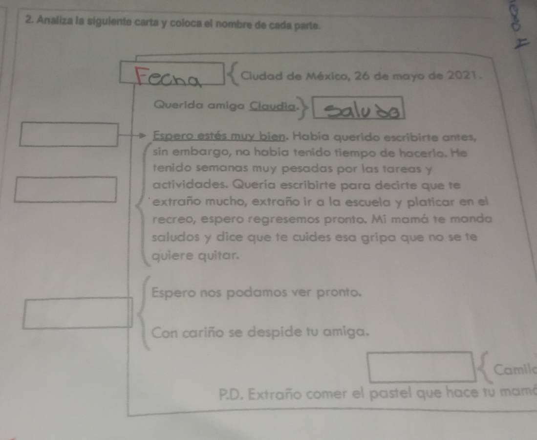 Analiza la siguiente carta y coloca el nombre de cada parte. 
Ciudad de México, 26 de mayo de 2021. 
Querida amiga Claudia. 
Espero estés muy bien. Había querido escribirte antes, 
sin embargo, na había tenido tiempo de hacerio. He 
tenido semanas muy pesadas por las tareas y 
actividades. Quería escribirte para decirte que te 
extraño mucho, extraño ir a la escuela y platicar en el 
recreo, espero regresemos pronto. Mi mamá te manda 
saludos y dice que te cuides esa gripa que no se te 
quiere quitar. 
Espero nos podamos ver pronto. 
Con cariño se despide tu amiga. 
Camil 
P.D. Extraño comer el pastel que hace tu mamó