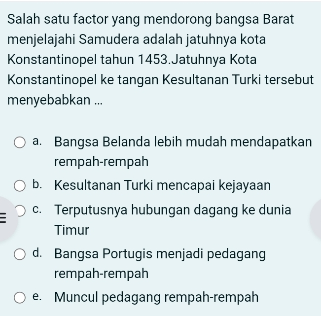 Salah satu factor yang mendorong bangsa Barat
menjelajahi Samudera adalah jatuhnya kota
Konstantinopel tahun 1453.Jatuhnya Kota
Konstantinopel ke tangan Kesultanan Turki tersebut
menyebabkan ...
a. Bangsa Belanda lebih mudah mendapatkan
rempah-rempah
b. Kesultanan Turki mencapai kejayaan
c. Terputusnya hubungan dagang ke dunia
Timur
d. Bangsa Portugis menjadi pedagang
rempah-rempah
e. Muncul pedagang rempah-rempah