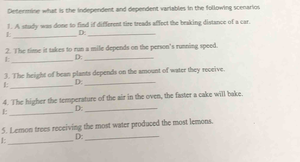 Determine what is the independent and dependent variables in the following scenarios
1. A study was done to find if different tire treads affect the braking distance of a car.
_
D:_
2. The time it takes to run a mile depends on the person’s running speed.
_L
D:_
3. The height of bean plants depends on the amount of water they receive.
_
D:_
4. The higher the temperature of the air in the oven, the faster a cake will bake.
_
D:_
5. Lemon trees receiving the most water produced the most lemons.
_
D:_