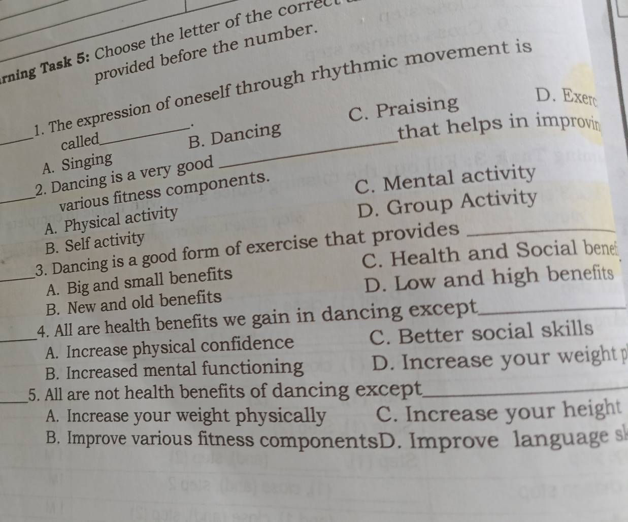 ning Task 5: Choose the letter of the corred 
provided before the number.
1. The expression of oneself through rhythmic movement is
called . C. Praising
D. Exerc
_A. Singing B. Dancing
that helps in improvin .
2. Dancing is a very good
_various fitness components.
C. Mental activity
A. Physical activity
D. Group Activity
B. Self activity
3. Dancing is a good form of exercise that provides_
C. Health and Social bene
_A. Big and small benefits
D. Low and high benefits
B. New and old benefits
14. All are health benefits we gain in dancing except_
_A. Increase physical confidence C. Better social skills
B. Increased mental functioning D. Increase your weight p
_
5. All are not health benefits of dancing except_
A. Increase your weight physically C. Increase your height
B. Improve various fitness componentsD. Improve language s