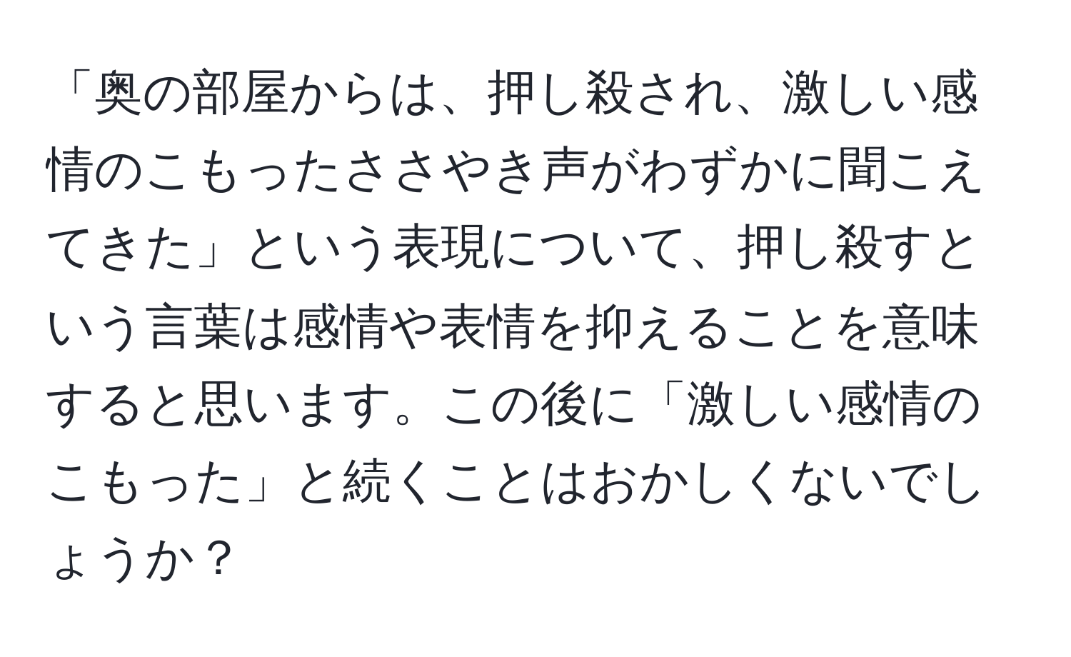 「奥の部屋からは、押し殺され、激しい感情のこもったささやき声がわずかに聞こえてきた」という表現について、押し殺すという言葉は感情や表情を抑えることを意味すると思います。この後に「激しい感情のこもった」と続くことはおかしくないでしょうか？