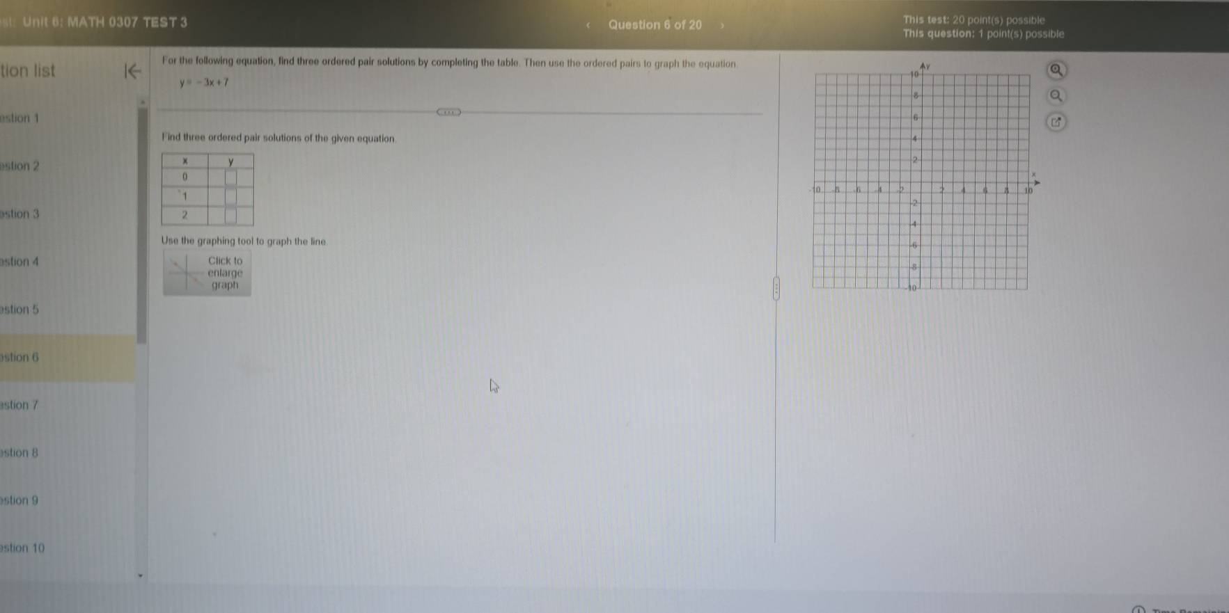 MATH 0307 TEST 3 Question 6 of 20 
This test: 20 point(s) possible 
This question: 1 point(s) possible 
tion list 
For the following equation, find three ordered pair solutions by completing the table. Then use the ordered pairs to graph the equation
y=-3x+7
estion 1 
Find three ordered pair solutions of the given equation. 
estion 2 

astion 3 
Use the graphing tool to graph the line. 
astion 4 Click to 
enlarge 
graph 
estion 5 
estion 6 
estion 7 
stion 8 
stion 9 
stion 10