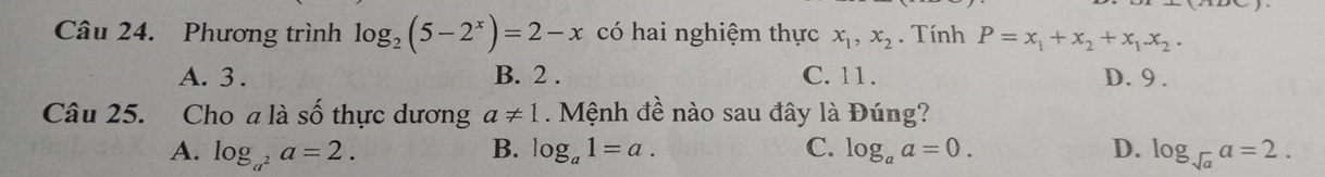 Phương trình log _2(5-2^x)=2-x có hai nghiệm thực x_1, x_2. Tính P=x_1+x_2+x_1.x_2.
A. 3. B. 2. C. 11. D. 9.
Câu 25. Cho a là số thực dương a!= 1. Mệnh đề nào sau đây là Đúng?
B.
A. log _a^2a=2. log _a1=a. C. log _aa=0. D. log _sqrt(a)a=2.