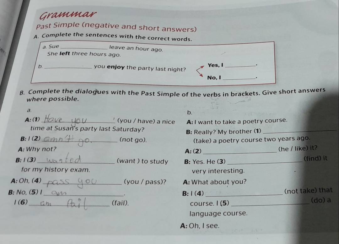 Grammar 
Past Simple (negative and short answers) 
A. Complete the sentences with the correct words. 
a. Sue_ 
leave an hour ago. 
a 
She left three hours ago. 
b. _Yes, I_ . 
you enjoy the party last night? 
No, I _. 
B. Complete the dialogues with the Past Simple of the verbs in brackets. Give short answers 
where possible. 
a. 
b. 
A: (1)_ (you / have) a nice A: I want to take a poetry course. 
time at Susan's party last Saturday? 
B: Really? My brother (1)_ 
B: Ⅰ (2) _(not go). (take) a poetry course two years ago. 
A: Why not? (he / like) it? 
A: (2)_ 
B:Ⅰ(3)_ (want ) to study B: Yes. He (3)_ (find) it 
for my history exam. very interesting. 
A: Oh, (4) _(you / pass)? A: What about you? 
B: No,(5) 1_ B:Ⅰ(4)_ 
. 
(not take) that 
1(6)_ (fail). course. I (5) _(do) a 
language course. 
A: Oh, I see.