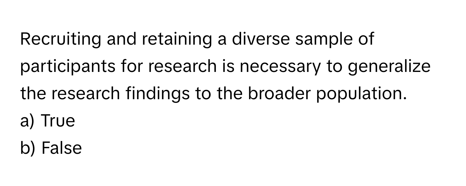 Recruiting and retaining a diverse sample of participants for research is necessary to generalize the research findings to the broader population. 

a) True 
b) False