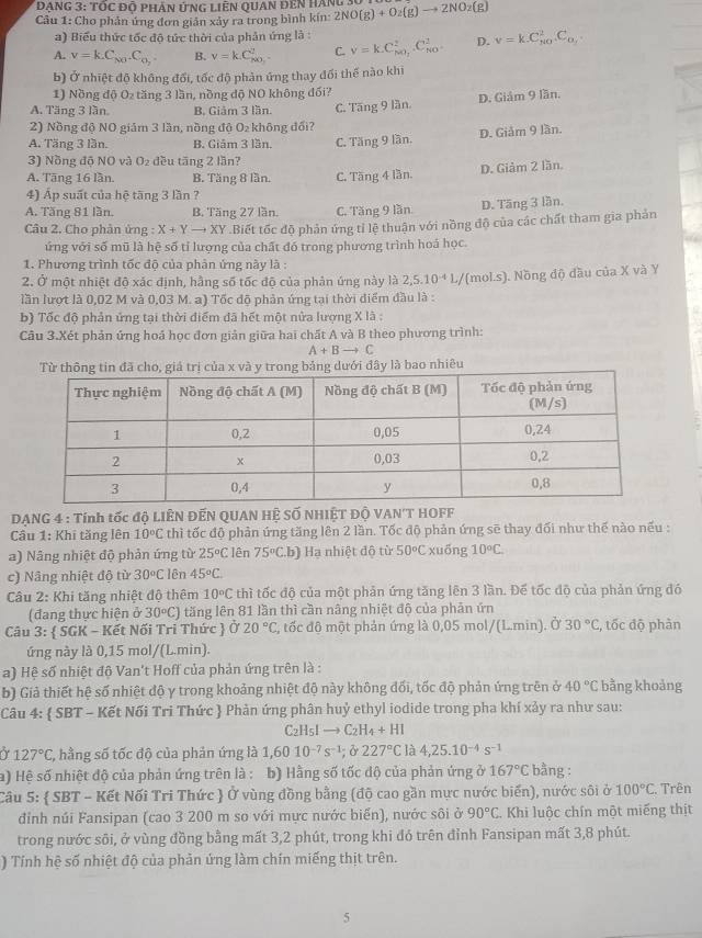 ĐạnG 3: tốc độ phÁn ứnG Liên QuAn đên hàng 3
Câu 1: Cho phân ứng đơn giản xảy ra trong bình kín: 2NO(g)+O_2(g)to 2NO_2(g)
a) Biểu thức tốc độ tức thời của phản ứng là :
A. v=k.C_N0.C_0_2. B. v=kC_NO_2^2 C. v=kC_MO_2^2.C_(NO)^2. D. v=k.C_(NO)^2.C_O_2.
b) Ở nhiệt độ không đối, tốc độ phản ứng thay đối thế nào khi
1) Nồng độ O₂ tăng 3 lần, nồng độ NO không đối?
A. Tăng 3 lần. B. Giảm 3 lần. C. Tăng 9 lần. D. Giâm 9 lần.
2) Nồng độ NO giảm 3 lần, nồng độ O_2 không đối?
A. Tăng 3 lần. B. Giám 3 lần.
3) Nồng độ NO và O dều tăng 2 lần? C. Tăng 9 lần. D. Giảm 9 lần.
A. Tāng 16 lần. B. Tăng 8 lần. C. Tăng 4 lần. D. Giảm 2 lần.
4) Áp suất của hệ tāng 3 lần ?
A. Tăng 81 lần. B. Tăng 27 lần. C. Tăng 9 lần. D. Tāng 3 lần.
Câu 2. Cho phân ứng : X+Yto + XY .Biết tốc độ phản ứng tỉ lệ thuận với nồng độ của các chất tham gia phản
ứng với số mũ là hệ số tỉ lượng của chất đó trong phương trình hoá học.
1. Phương trình tốc độ của phản ứng này là :
2. Ở một nhiệt độ xắc định, hằng số tốc độ của phản ứng này là 2,5.10^(-4)L
lần lượt là 0,02 M và 0,03 M. a) Tốc độ phản ứng tại thời điểm đầu là : Y(mol.s). Nồng độ dầu của X và Y
b) Tốc độ phản ứng tại thời điểm đã hết một nửa lượng X lã :
Câu 3.Xét phản ứng hoá học đơn giản giữa hai chất A và B theo phương trình:
A+Bto C
y trong bảng dưới đây là bao nhiêu
DANG 4 : Tính tốc độ LIÊN ĐẾN QUAN HỆ SỐ NHIÊT Độ VAN'T HOFF
Cầu 1: Khi tăng lên 10°C thì tốc độ phản ứng tăng lên 2 lần. Tốc độ phản ứng sẽ thay đối như thế nào nếu :
a) Nâng nhiệt độ phản ứng từ 25°C lên 75°C b) Hạ nhiệt độ từ 50°C xuồng 10°C.
c) Nâng nhiệt độ từ 30°C lên 45°C.
Câu 2: Khi tăng nhiệt độ thêm 10°C thì tốc độ của một phản ứng tăng lên 3 lần. Để tốc độ của phản ứng đó
(đang thực hiện ở 30°C) tăng lên 81 lần thì cần nâng nhiệt độ của phản ứn
Câu 3:  SGK - Kết Nối Tri Thức  Ở 20°C C, tốc độ một phản ứng là 0,05 mol/(L.min). Ở 30°C , tốc độ phản
ứng này là 0,15 mol/(L.min).
a) Hệ số nhiệt độ Van't Hoff của phản ứng trên là :
b) Giả thiết hệ số nhiệt độ y trong khoảng nhiệt độ này không đối, tốc độ phản ứng trên ở 40°C bằng khoảng
Câu 4:  SBT - Kết Nối Tri Thức  Phản ứng phân huỷ ethyl iodide trong pha khí xảy ra như sau:
C_2H_5Ito C_2H_4+HI
127°C T, hằng số tốc độ của phản ứng là 1,6010^(-7)s^(-1);0227°C là 4,25.10^(-4)s^(-1)
a) Hệ số nhiệt độ của phản ứng trên là : b) Hằng số tốc độ của phản ứng ở 167°C bằng :
Câu 5:  SBT - Kết Nối Tri Thức  Ở vùng đồng bằng (độ cao gần mực nước biến), nước sôi ở 100°C. Trên
đỉnh núi Fansipan (cao 3 200 m so với mực nước biến), nước sôi ở 90°C. Khi luộc chín một miếng thịt
trong nước sôi, ở vùng đồng bằng mất 3,2 phút, trong khi đó trên đỉnh Fansipan mất 3,8 phút.
) Tính hệ số nhiệt độ của phản ứng làm chín miếng thịt trên.
5