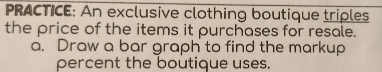 PRACTICE: An exclusive clothing boutique triples 
the price of the items it purchases for resale. 
a. Draw a bar graph to find the markup 
percent the boutique uses.