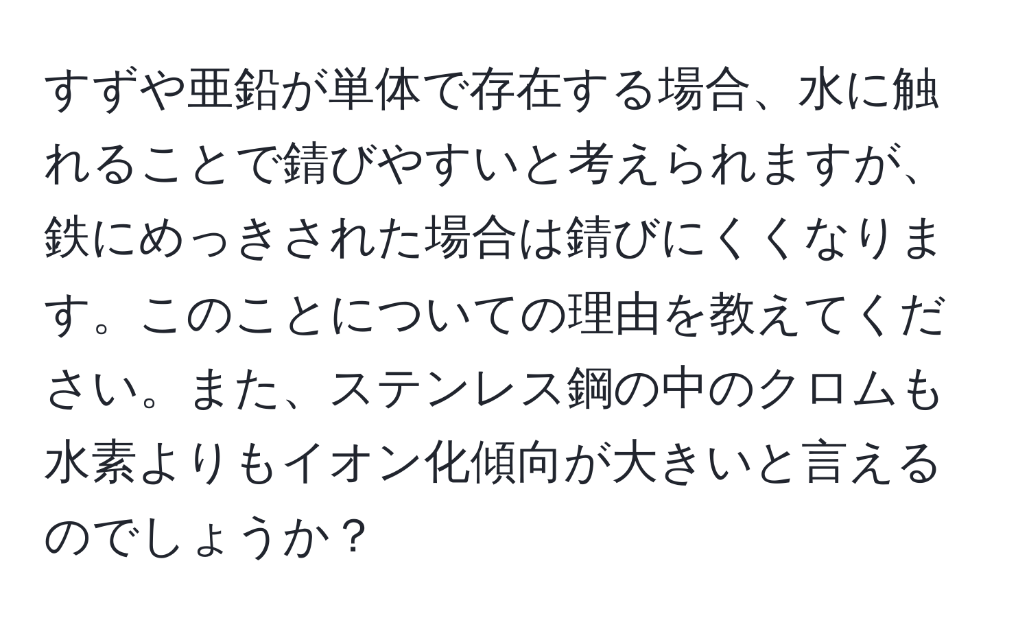 すずや亜鉛が単体で存在する場合、水に触れることで錆びやすいと考えられますが、鉄にめっきされた場合は錆びにくくなります。このことについての理由を教えてください。また、ステンレス鋼の中のクロムも水素よりもイオン化傾向が大きいと言えるのでしょうか？