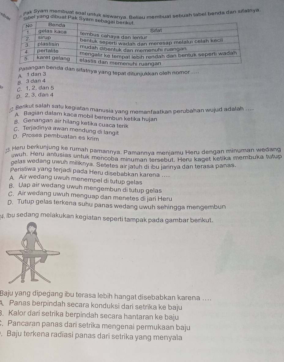 Pak Syam membuat soal untuk siswanya. Beliau membuat sebuah tabel benda dan sifatnya
nbar abel yang dibuat Pak
tnya yang tepat ditunjukkan oleh nomor ....
A. 1 dan 3
B. 3 dan 4
ir C. 1, 2, dan 5
D. 2, 3, dan 4
2. Berikut salah satu kegiatan manusia yang memanfaatkan perubahan wujud adalah .
A. Bagian dalam kaca mobil berembun ketika hujan
B. Genangan air hilang ketika cuaca terik
C. Terjadinya awan mendung di langit
D. Proses pembuatan es krim
23. Heru berkunjung ke rumah pamannya. Pamannya menjamu Heru dengan minuman wedang
uwuh. Heru antusias untuk mencoba minuman tersebut. Heru kaget ketika membuka tutup
gelas wedang uwuh miliknya. Setetes air jatuh di ibu jarinya dan terasa panas.
Peristiwa yang terjadi pada Heru disebabkan karena ....
A. Air wedang uwuh menempel di tutup gelas
B. Uap air wedang uwuh mengembun di tutup gelas
C. Air wedang uwuh menguap dan menetes di jari Heru
D. Tutup gelas terkena suhu panas wedang uwuh sehingga mengembun
4. Ibu sedang melakukan kegiatan seperti tampak pada gambar berikut.
Baju yang dipegang ibu terasa lebih hangat disebabkan karena ....
A. Panas berpindah secara konduksi dari setrika ke baju
3. Kalor dari setrika berpindah secara hantaran ke baju. Pancaran panas dari setrika mengenai permukaan baju. Baju terkena radiasi panas dari setrika yang menyala