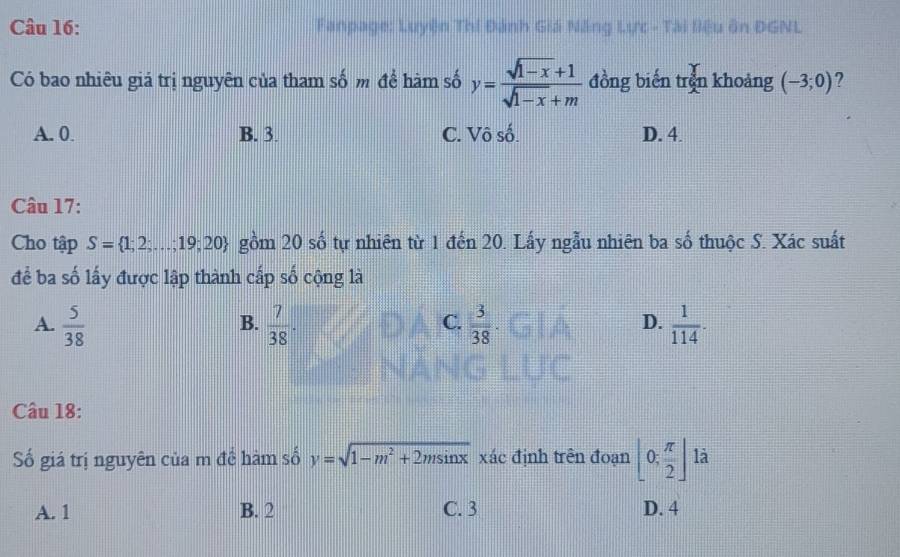 Fanpage: Luyện Thí Đánh Giá Năng Lực - Tài liệu ôn ĐGNL
Có bao nhiêu giá trị nguyên của tham số m đề hàm số y= (sqrt(1-x)+1)/sqrt(1-x)+m  đồng biến trên khoảng (-3;0) ?
A. 0 B. 3. C. Vô số. D. 4.
Câu 17:
Cho tập S= 1;2;...;19;20 gồm 20 số tự nhiên từ 1 đến 20. Lấy ngẫu nhiên ba số thuộc S. Xác suất
để ba số lấy được lập thành cấp số cộng là
A.  5/38   7/38 .  3/38   1/114 . 
B.
C.
D.
Câu 18:
Số giá trị nguyên của m đề hàm số y=sqrt(1-m^2+2msin x) xác định trên đoạn [0; π /2 ] là
A. 1 B. 2 C. 3 D. 4