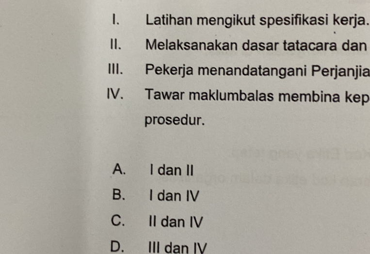 Latihan mengikut spesifikasi kerja.
II. Melaksanakan dasar tatacara dan
III. Pekerja menandatangani Perjanjia
IV. Tawar maklumbalas membina kep
prosedur.
A. I dan II
B. I dan IV
C. II dan IV
D. III dan IV