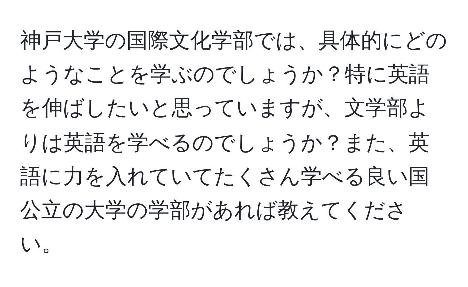 神戸大学の国際文化学部では、具体的にどのようなことを学ぶのでしょうか？特に英語を伸ばしたいと思っていますが、文学部よりは英語を学べるのでしょうか？また、英語に力を入れていてたくさん学べる良い国公立の大学の学部があれば教えてください。