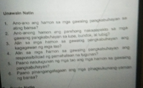 Unawain Natin 
1. Ano-ano ang hamon sa mga gawaing pangkabuhayan sa 
ating bansa? 
2. Ano-anong hamon ang parehong nakaaapekto sa mga 
gawaing pangkabuhayan sa lupa, bundok, at lubig? 
3. Alin sa mga hamon sa gawaing pangkabuhayan ang 
kagagawan ng mga tao? 
4. Alin sa mga hamon sa gawaing pangkabuhayan ang 
responsibilldad ng pamahalaan na tugunan? 
5. Paano natutugunan ng mga tao ang mga hamon sa gawaing 
pangkabuhayan? 
6. Paano pinangangalagaan ang mga pinagkukunang-yaman 
ng bansa?